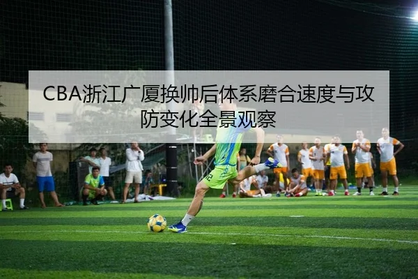 CBA浙江广厦换帅后体系磨合速度与攻防变化全景观察